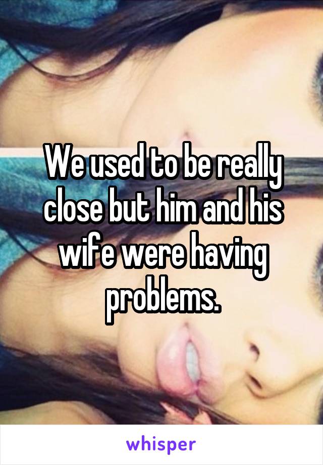 We used to be really close but him and his wife were having problems.