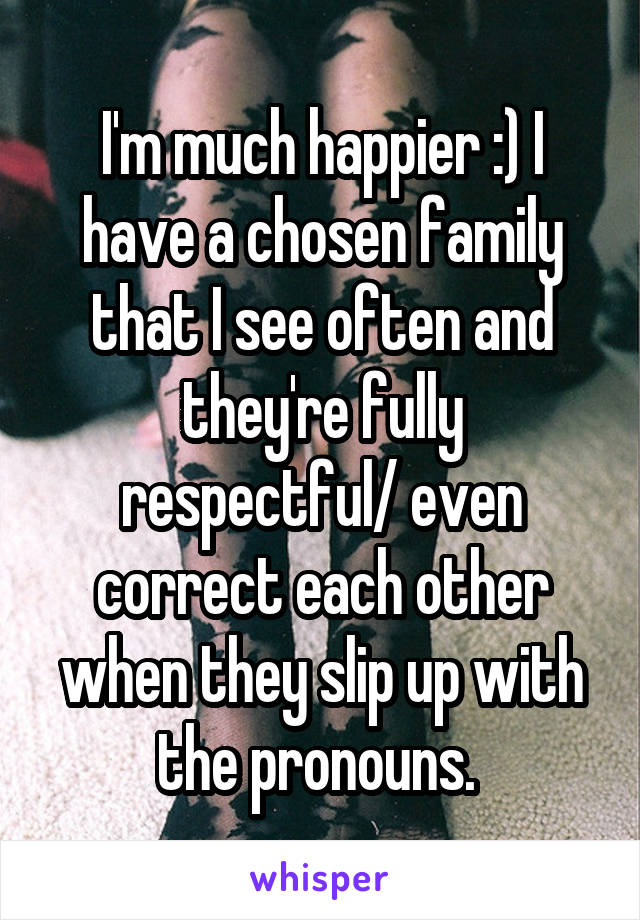 I'm much happier :) I have a chosen family that I see often and they're fully respectful/ even correct each other when they slip up with the pronouns. 