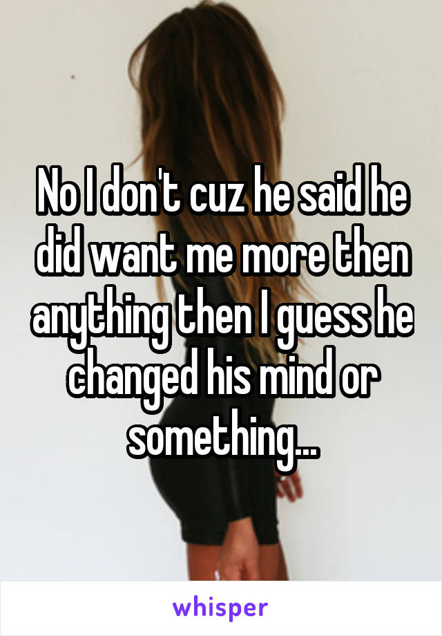 No I don't cuz he said he did want me more then anything then I guess he changed his mind or something...