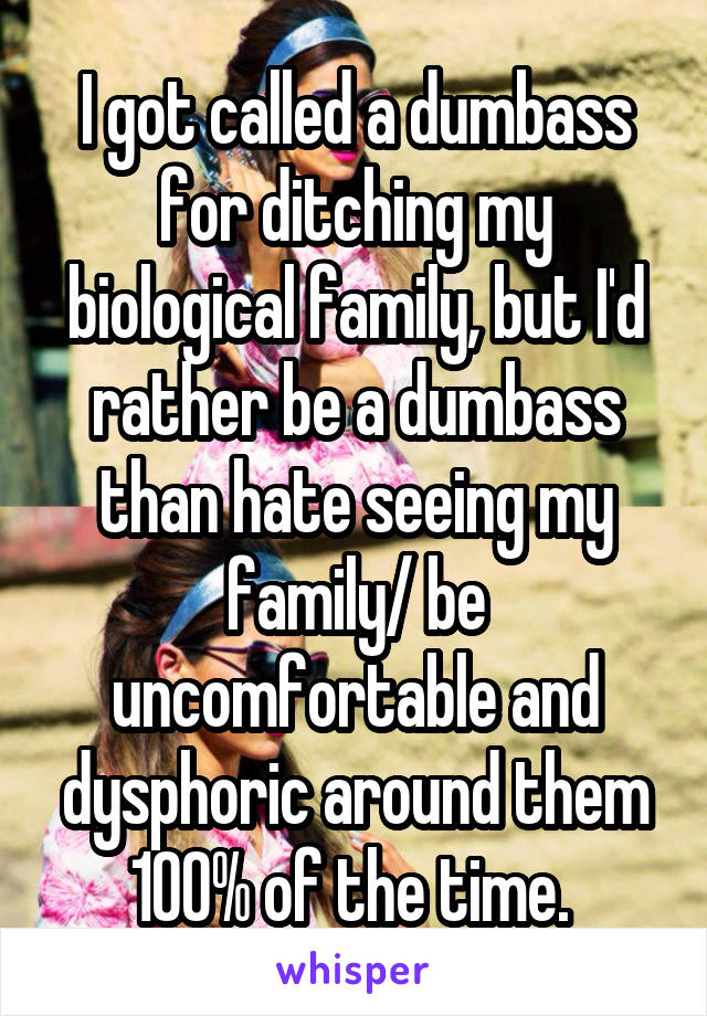 I got called a dumbass for ditching my biological family, but I'd rather be a dumbass than hate seeing my family/ be uncomfortable and dysphoric around them 100% of the time. 