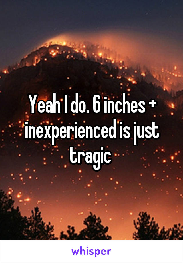 Yeah I do. 6 inches + inexperienced is just tragic 