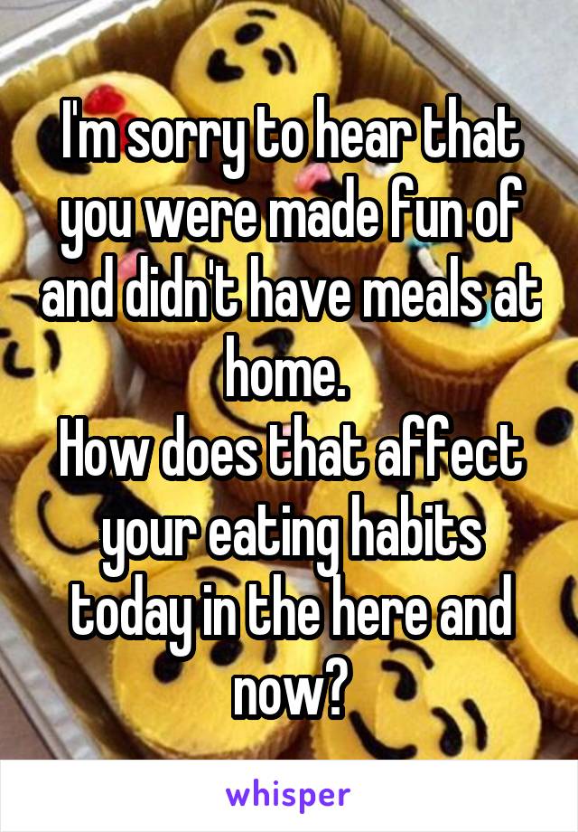 I'm sorry to hear that you were made fun of and didn't have meals at home. 
How does that affect your eating habits today in the here and now?