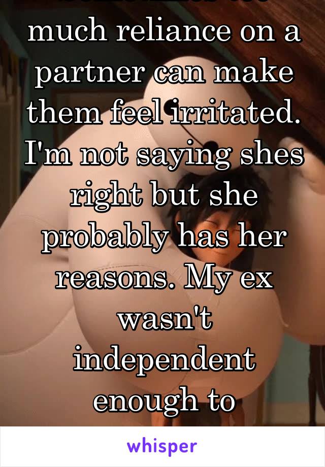 Sometimes too much reliance on a partner can make them feel irritated. I'm not saying shes right but she probably has her reasons. My ex wasn't independent enough to sometimes manage on his own. 