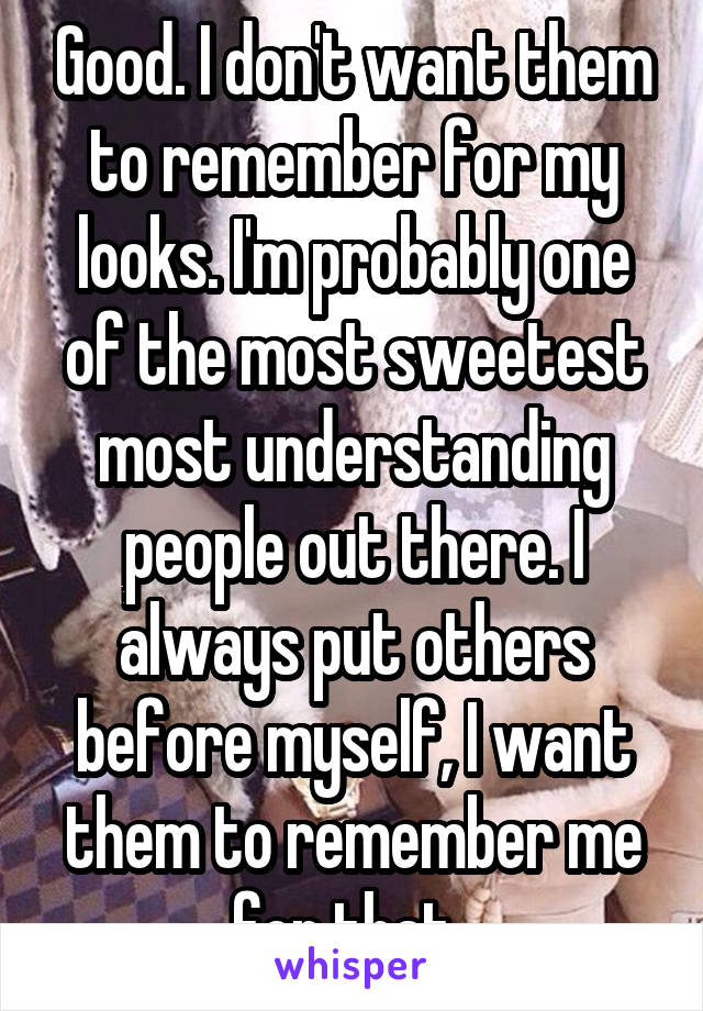 Good. I don't want them to remember for my looks. I'm probably one of the most sweetest most understanding people out there. I always put others before myself, I want them to remember me for that. 