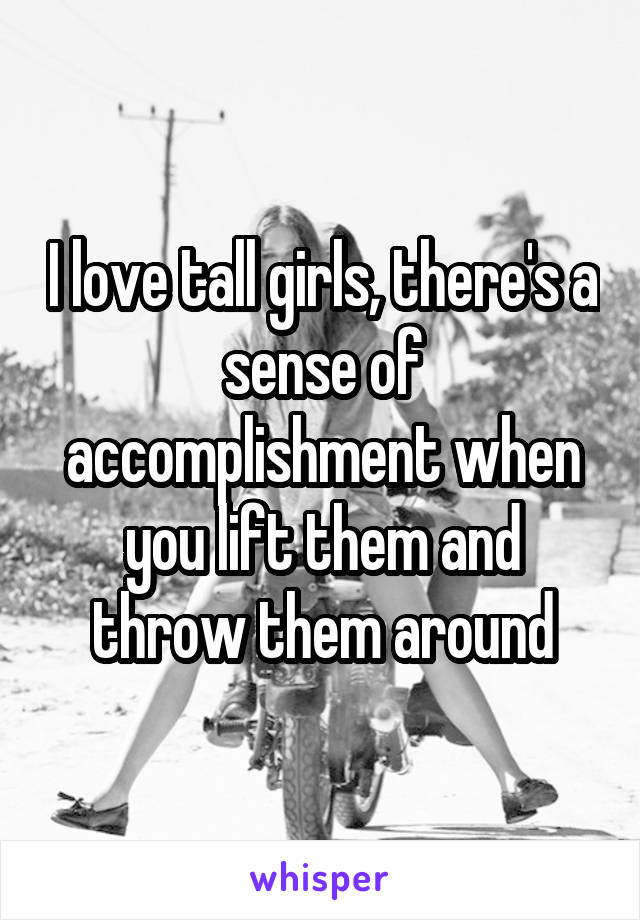 I love tall girls, there's a sense of accomplishment when you lift them and throw them around