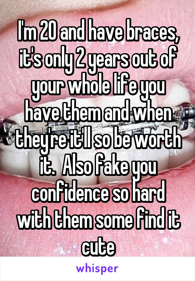 I'm 20 and have braces, it's only 2 years out of your whole life you have them and when they're it'll so be worth it.  Also fake you confidence so hard with them some find it cute