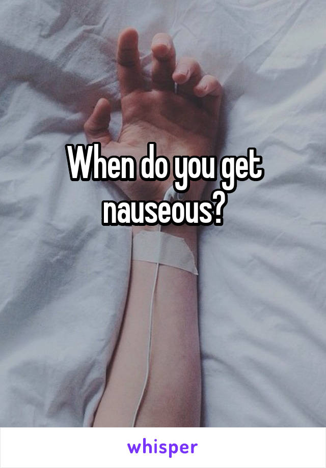 When do you get nauseous?

