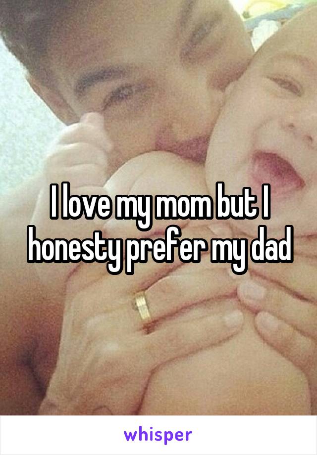 I love my mom but I honesty prefer my dad