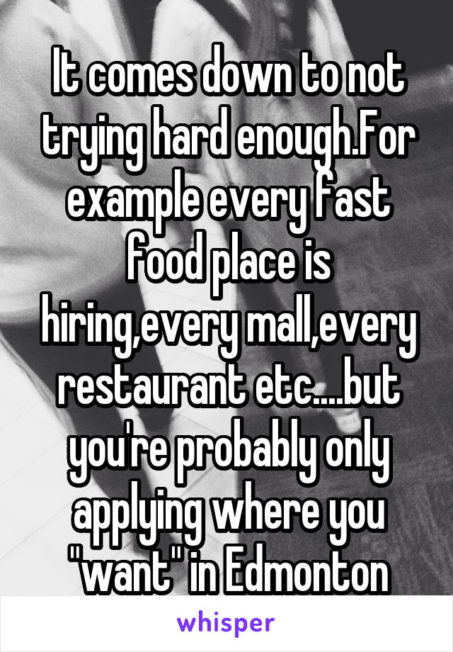 It comes down to not trying hard enough.For example every fast food place is hiring,every mall,every restaurant etc....but you're probably only applying where you "want" in Edmonton