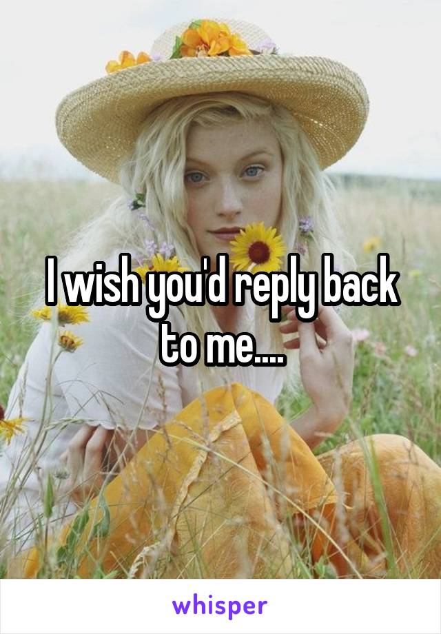 I wish you'd reply back to me....