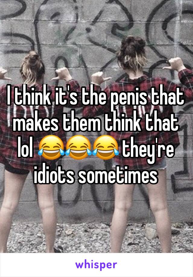 I think it's the penis that makes them think that lol 😂😂😂 they're idiots sometimes