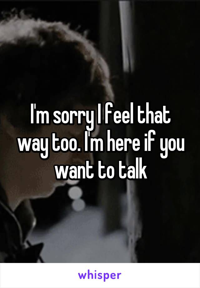I'm sorry I feel that way too. I'm here if you want to talk