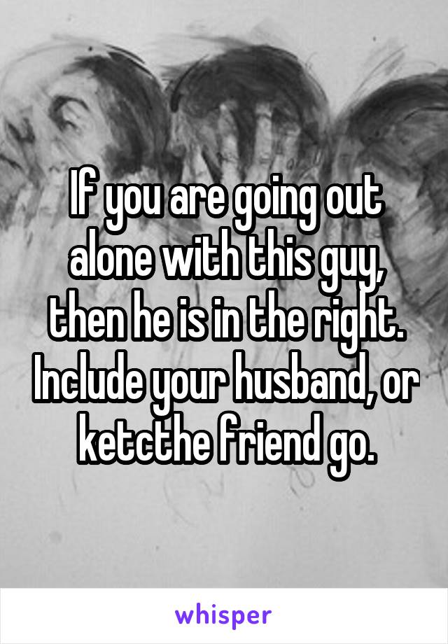 If you are going out alone with this guy, then he is in the right. Include your husband, or ketcthe friend go.