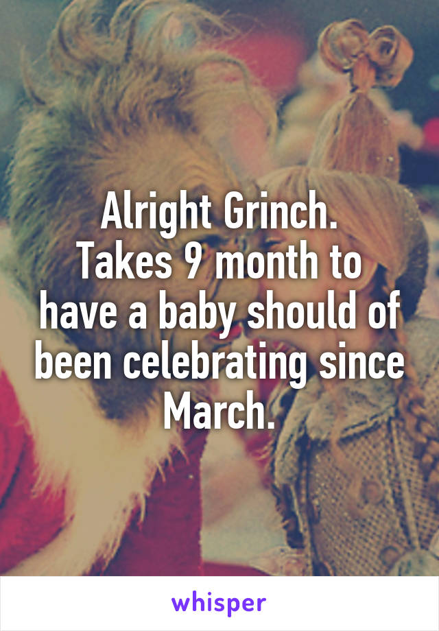 Alright Grinch.
Takes 9 month to have a baby should of been celebrating since March.