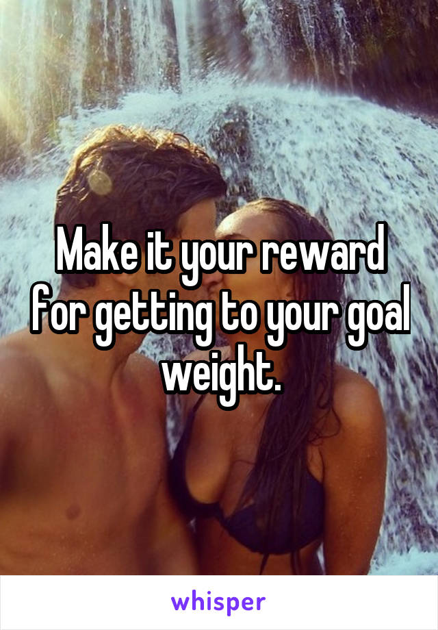 Make it your reward for getting to your goal weight.