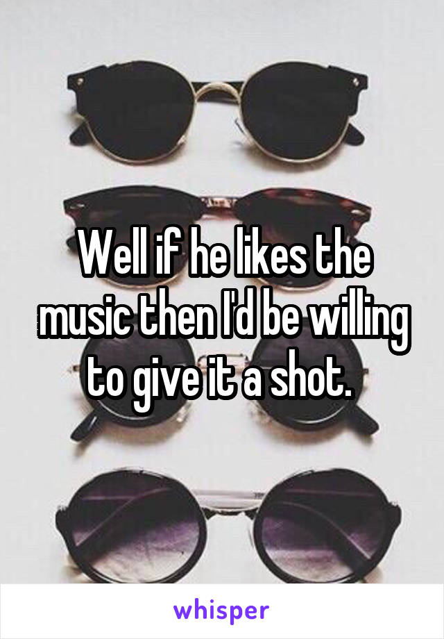 Well if he likes the music then I'd be willing to give it a shot. 