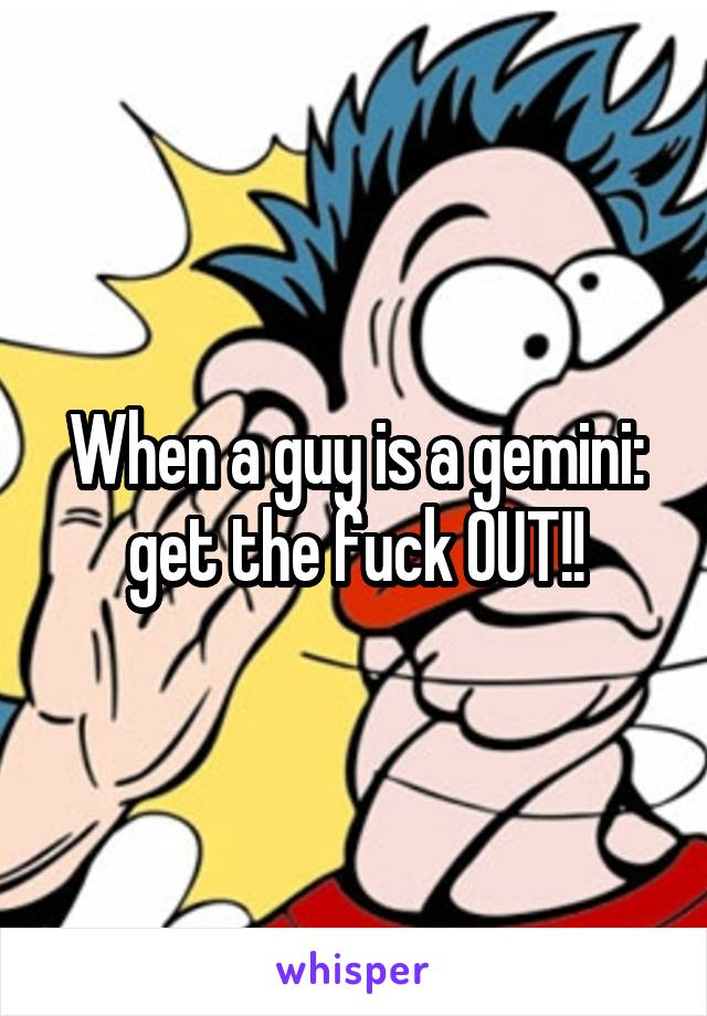 When a guy is a gemini: get the fuck OUT!!