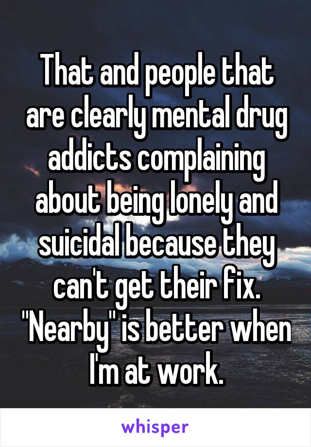 That and people that are clearly mental drug addicts complaining about being lonely and suicidal because they can't get their fix. "Nearby" is better when I'm at work.