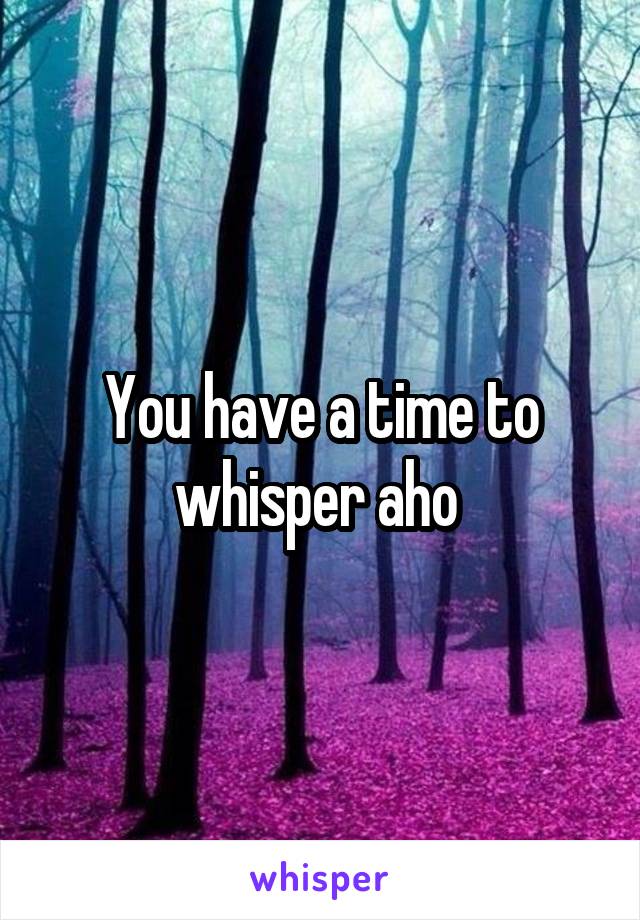 You have a time to whisper aho 