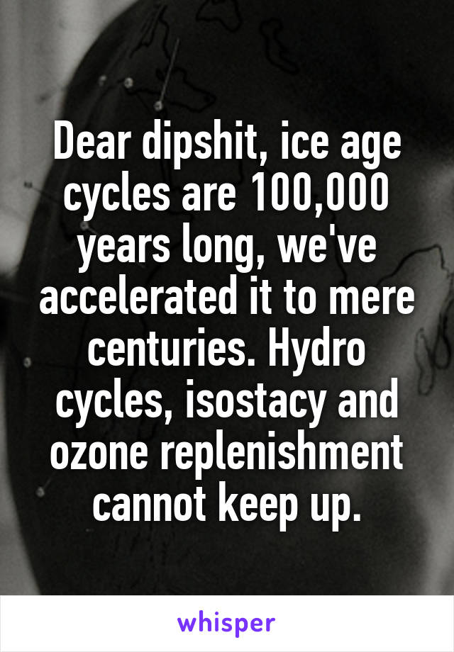 Dear dipshit, ice age cycles are 100,000 years long, we've accelerated it to mere centuries. Hydro cycles, isostacy and ozone replenishment cannot keep up.