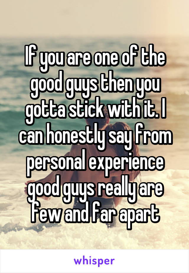 If you are one of the good guys then you gotta stick with it. I can honestly say from personal experience good guys really are few and far apart