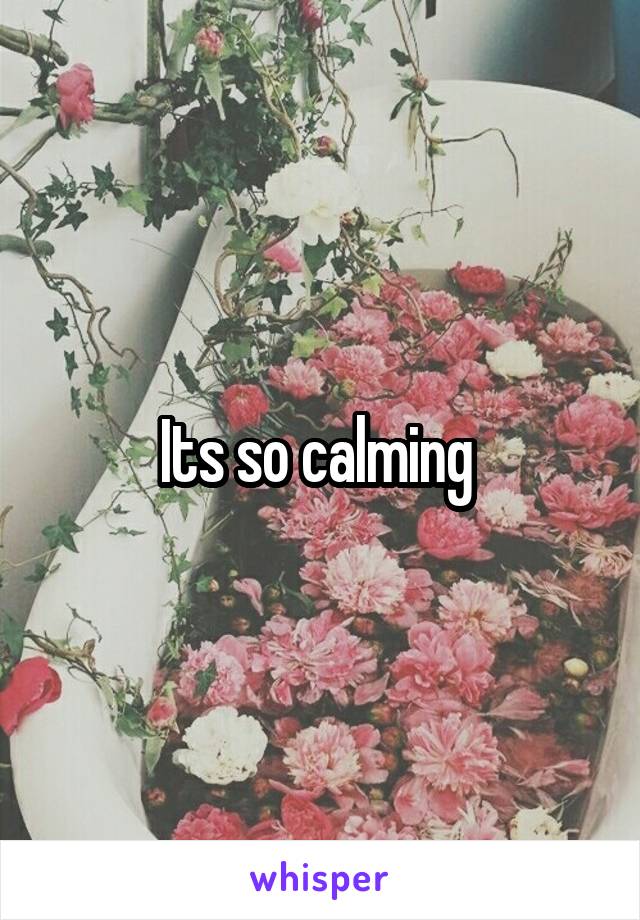 Its so calming 