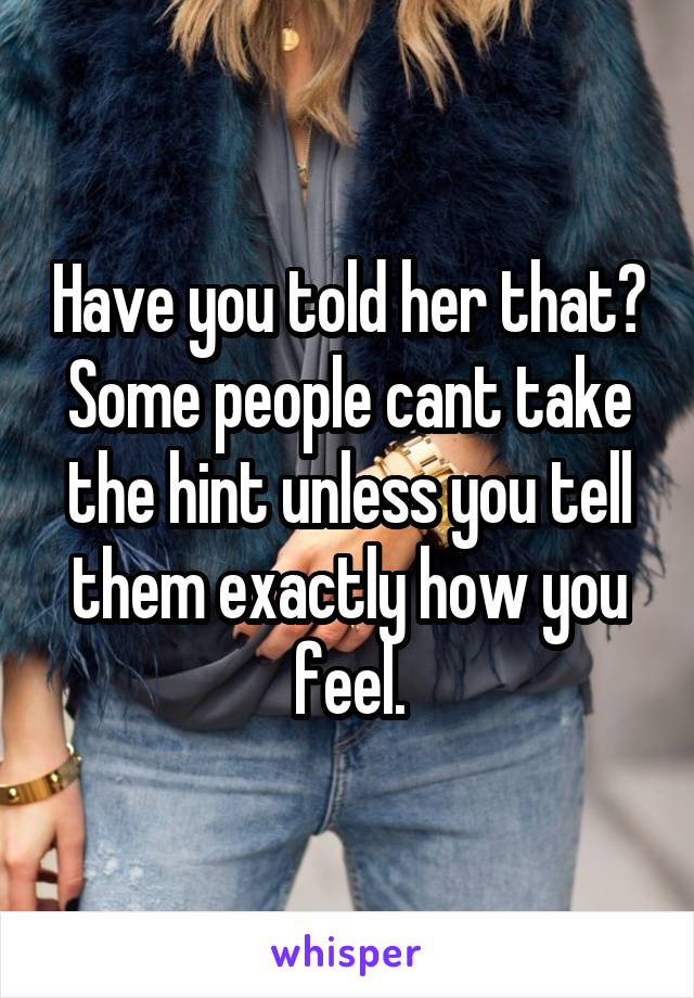 Have you told her that? Some people cant take the hint unless you tell them exactly how you feel.