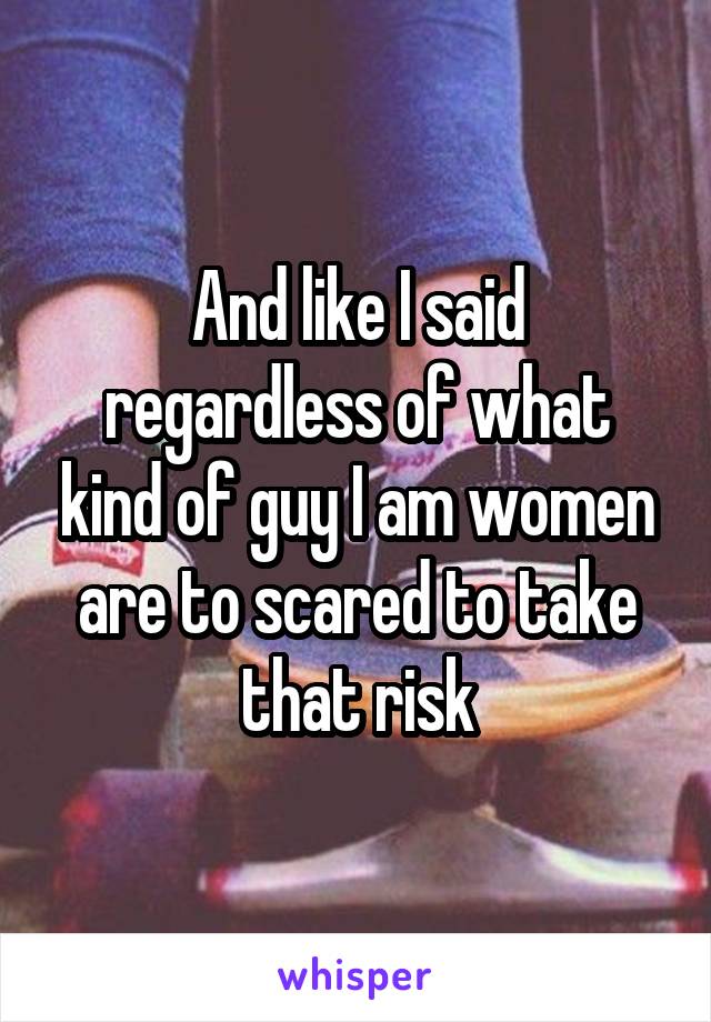 And like I said regardless of what kind of guy I am women are to scared to take that risk