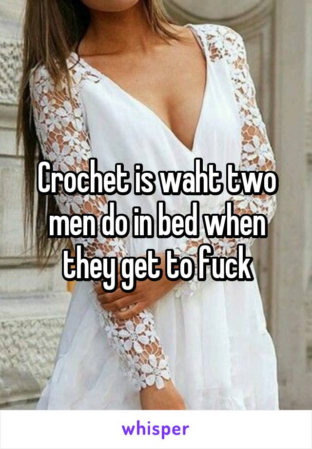 Crochet is waht two men do in bed when they get to fuck