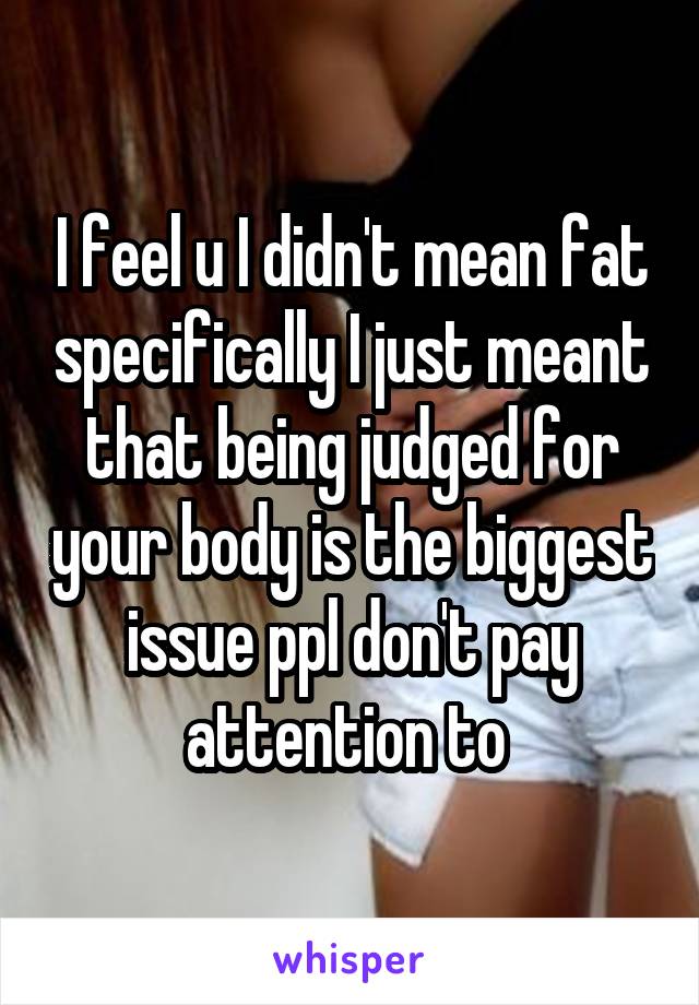 I feel u I didn't mean fat specifically I just meant that being judged for your body is the biggest issue ppl don't pay attention to 