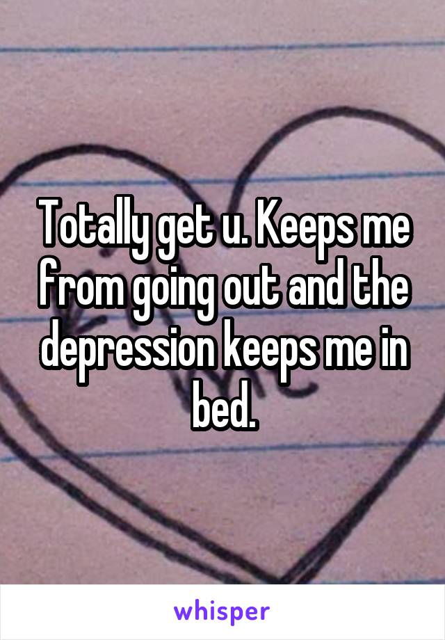 Totally get u. Keeps me from going out and the depression keeps me in bed.
