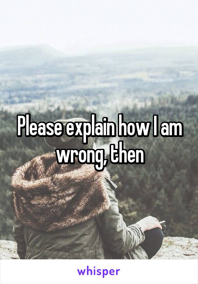 Please explain how I am wrong, then
