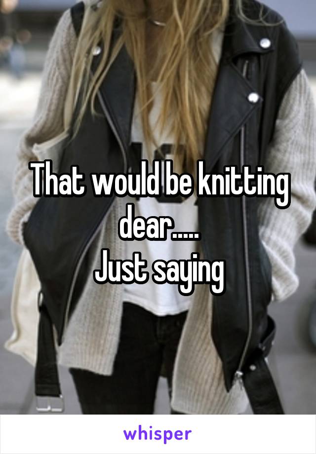 That would be knitting dear.....
Just saying