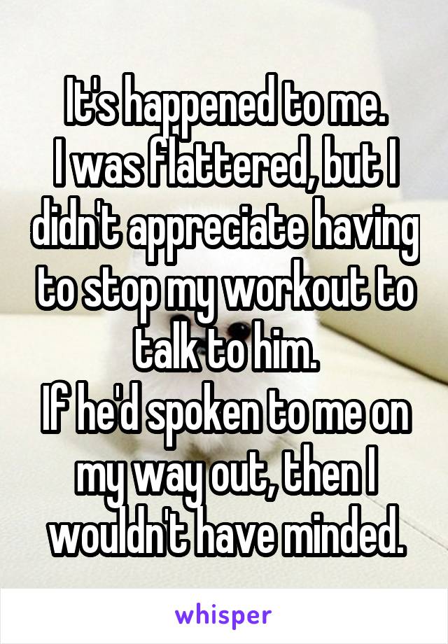 It's happened to me.
I was flattered, but I didn't appreciate having to stop my workout to talk to him.
If he'd spoken to me on my way out, then I wouldn't have minded.