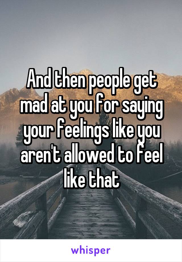 And then people get mad at you for saying your feelings like you aren't allowed to feel like that