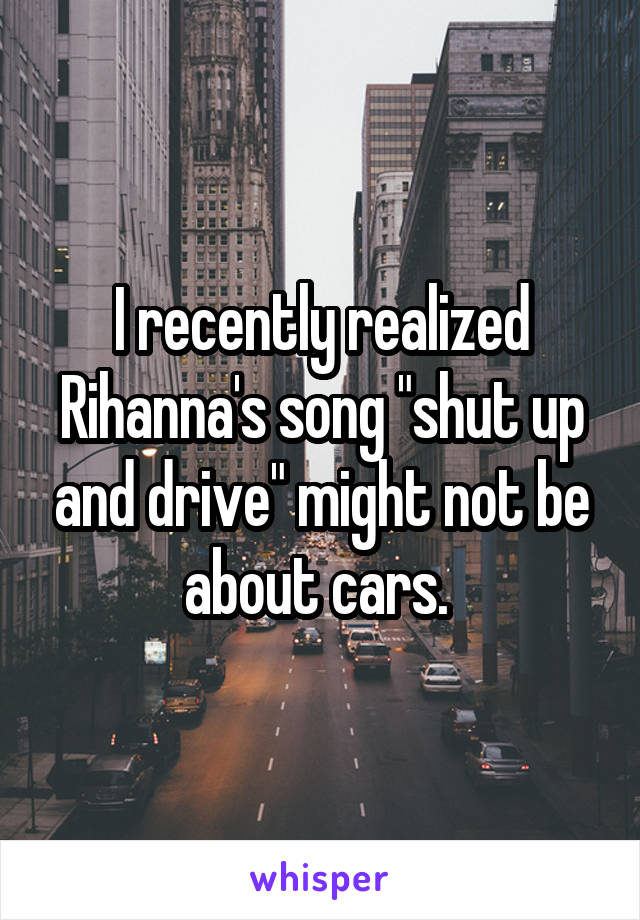 I recently realized Rihanna's song "shut up and drive" might not be about cars. 