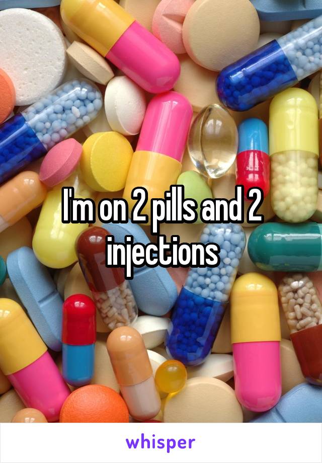 I'm on 2 pills and 2 injections