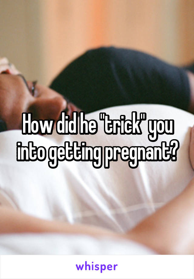 How did he "trick" you into getting pregnant?