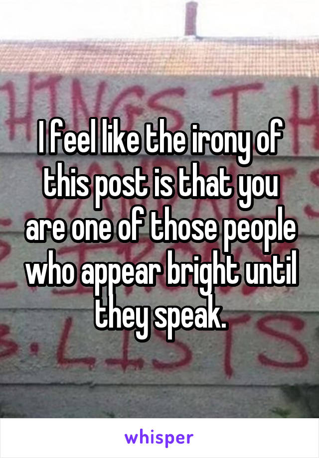 I feel like the irony of this post is that you are one of those people who appear bright until they speak.