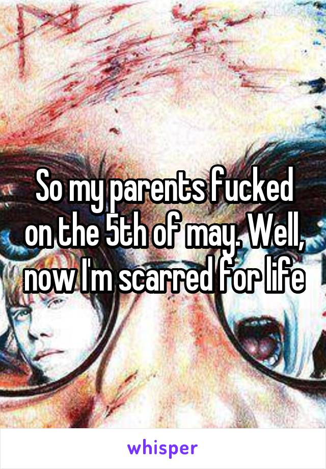 So my parents fucked on the 5th of may. Well, now I'm scarred for life