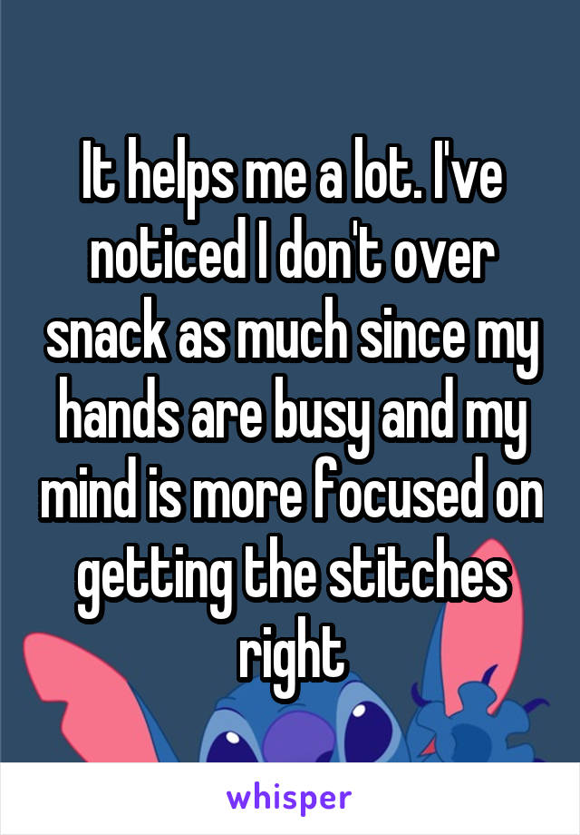 It helps me a lot. I've noticed I don't over snack as much since my hands are busy and my mind is more focused on getting the stitches right