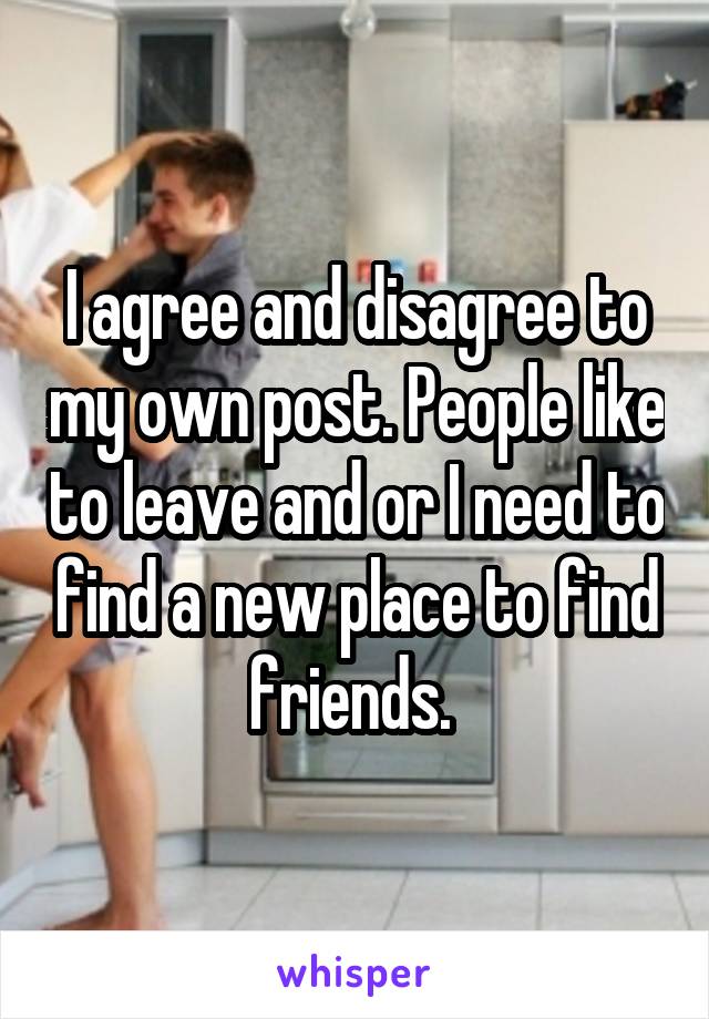 I agree and disagree to my own post. People like to leave and or I need to find a new place to find friends. 