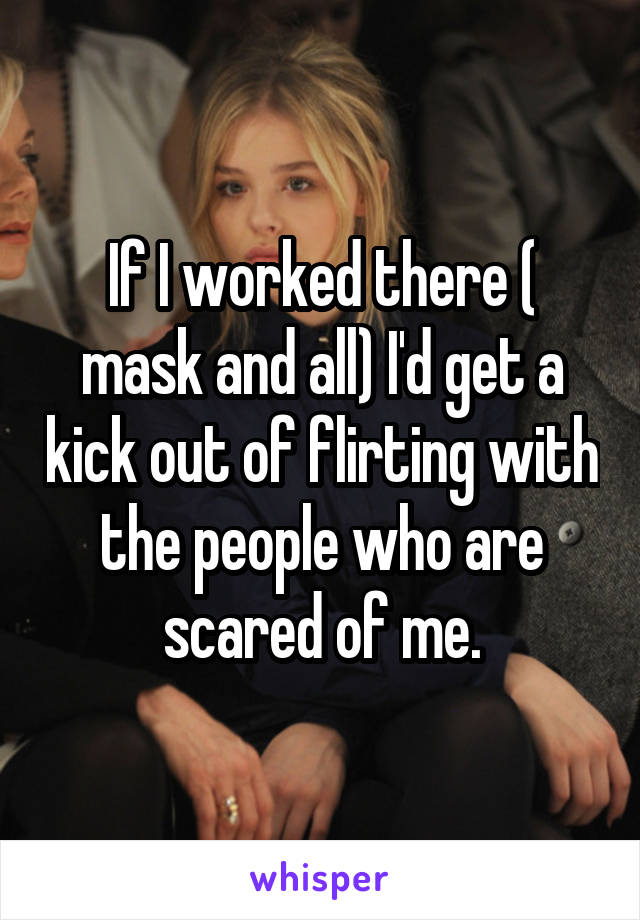 If I worked there ( mask and all) I'd get a kick out of flirting with the people who are scared of me.