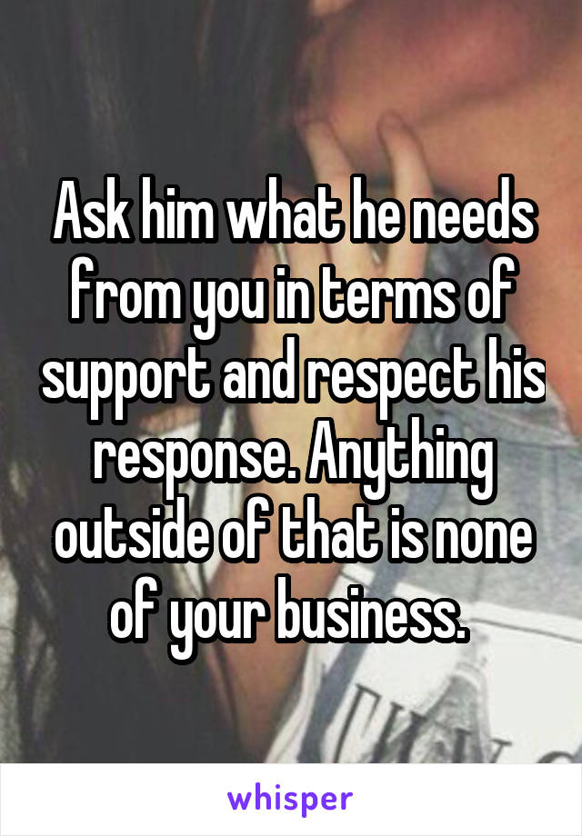 Ask him what he needs from you in terms of support and respect his response. Anything outside of that is none of your business. 