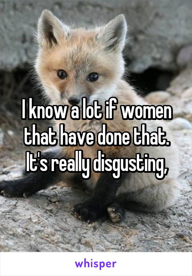 I know a lot if women that have done that. It's really disgusting,