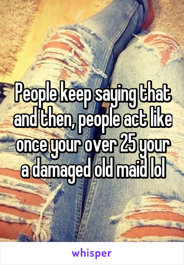 People keep saying that and then, people act like once your over 25 your a damaged old maid lol