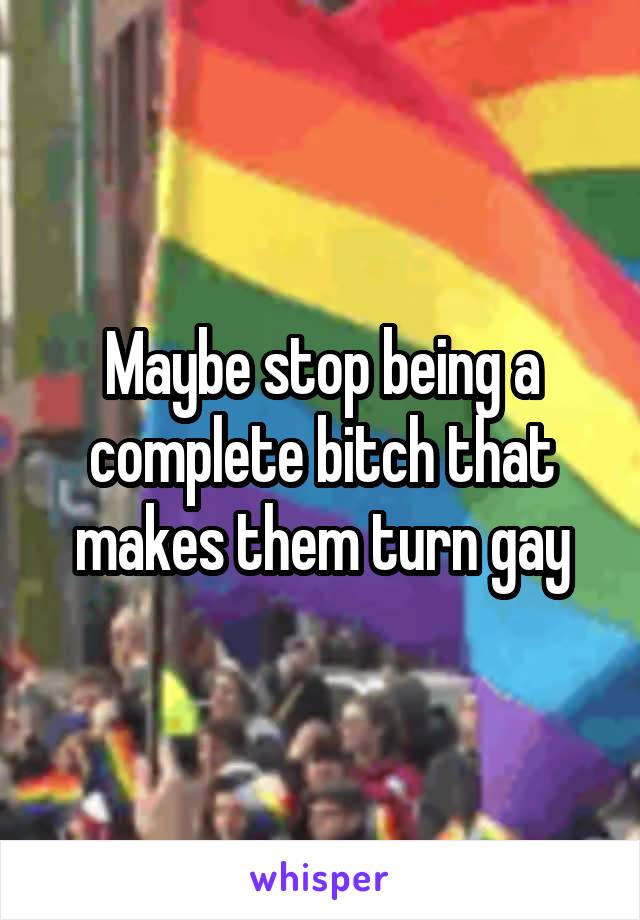 Maybe stop being a complete bitch that makes them turn gay