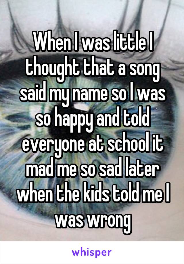 When I was little I thought that a song said my name so I was so happy and told everyone at school it mad me so sad later when the kids told me I was wrong