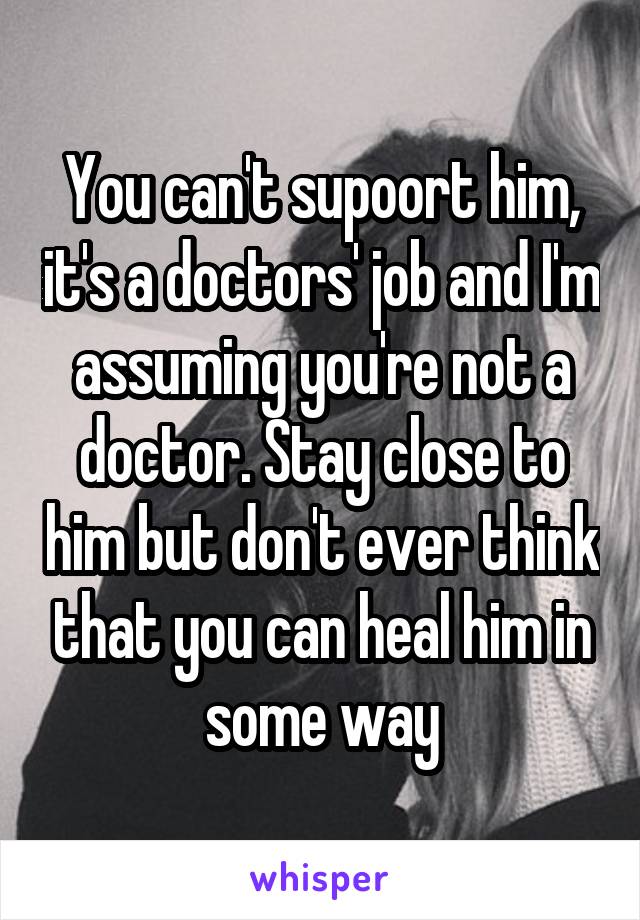 You can't supoort him, it's a doctors' job and I'm assuming you're not a doctor. Stay close to him but don't ever think that you can heal him in some way
