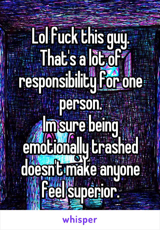 Lol fuck this guy.
That's a lot of responsibility for one person.
Im sure being emotionally trashed doesn't make anyone feel superior.